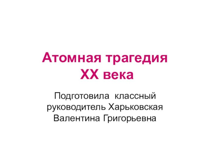 Атомная трагедия  XX векаПодготовила классный руководитель Харьковская Валентина Григорьевна