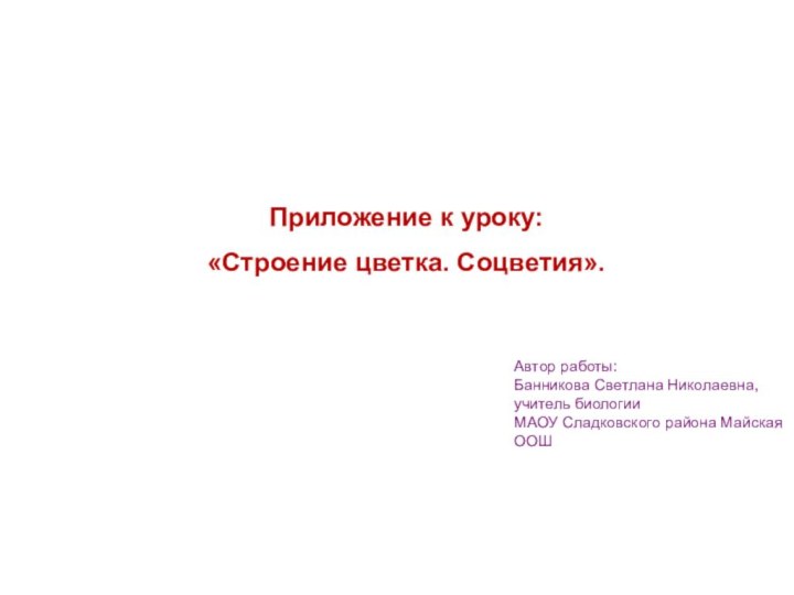 Приложение к уроку: «Строение цветка. Соцветия».Автор работы: Банникова Светлана Николаевна, учитель биологииМАОУ Сладковского района Майская ООШ