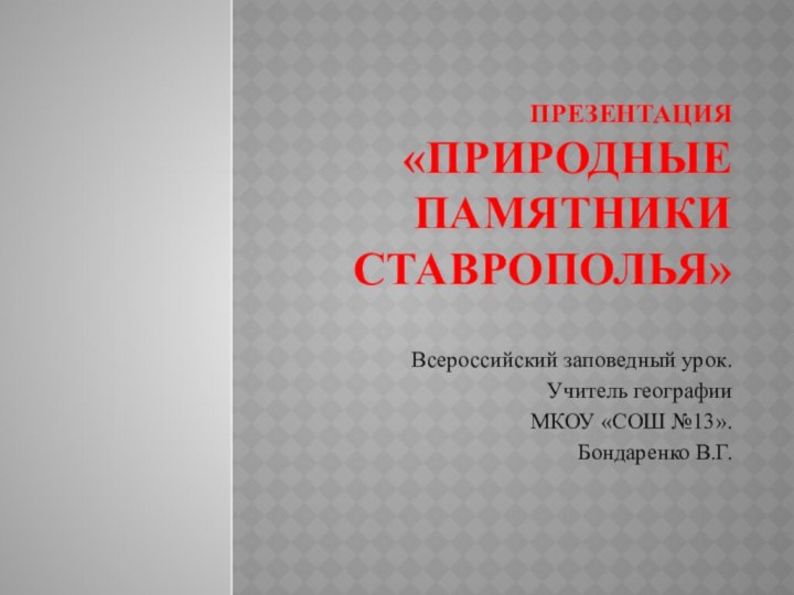 Презентация «Природные памятники Ставрополья»Всероссийский заповедный урок.Учитель географииМКОУ «СОШ №13». Бондаренко В.Г.