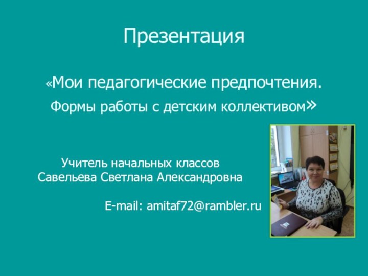 Презентация  «Мои педагогические предпочтения.  Формы работы с детским коллективом»Учитель начальных классовСавельева Светлана АлександровнаE-mail: amitaf72@rambler.ru