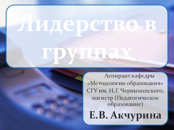 Лидерство в группахАспирант кафедры«Методологии образования»СГУ им. Н.Г. Чернышевского,магистр (Педагогическое образование)Е.В. Акчурина