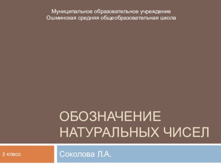 Обозначение натуральных чиселСоколова Л.А.Муниципальное образовательное учреждение Ошминская средняя общеобразовательная школа5 класс