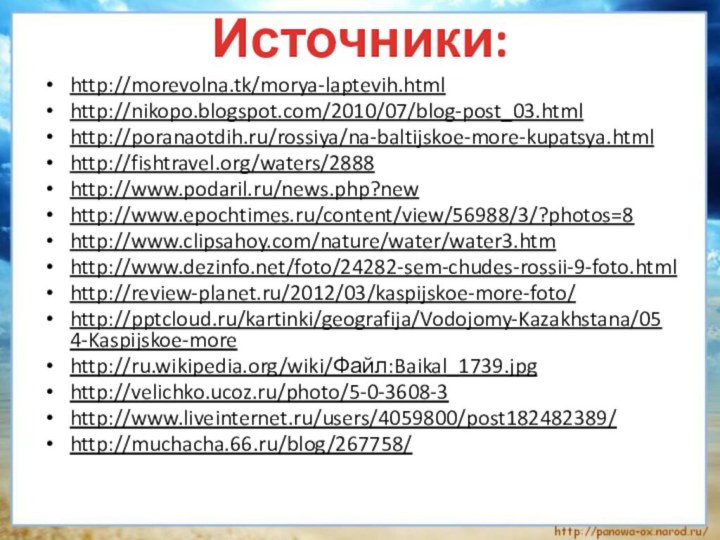 http://morevolna.tk/morya-laptevih.htmlhttp://nikopo.blogspot.com/2010/07/blog-post_03.htmlhttp://poranaotdih.ru/rossiya/na-baltijskoe-more-kupatsya.htmlhttp://fishtravel.org/waters/2888http://www.podaril.ru/news.php?newhttp://www.epochtimes.ru/content/view/56988/3/?photos=8http://www.clipsahoy.com/nature/water/water3.htmhttp://www.dezinfo.net/foto/24282-sem-chudes-rossii-9-foto.htmlhttp://review-planet.ru/2012/03/kaspijskoe-more-foto/http:///kartinki/geografija/Vodojomy-Kazakhstana/054-Kaspijskoe-morehttp://ru.wikipedia.org/wiki/Файл:Baikal_1739.jpghttp://velichko.ucoz.ru/photo/5-0-3608-3http://www.liveinternet.ru/users/4059800/post182482389/http://muchacha.66.ru/blog/267758/ Источники: