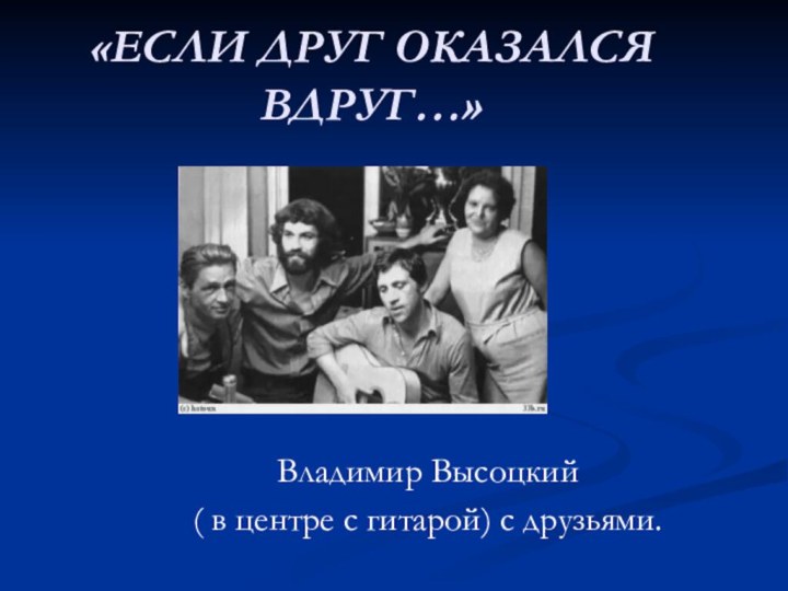 «ЕСЛИ ДРУГ ОКАЗАЛСЯ ВДРУГ…»Владимир Высоцкий ( в центре с гитарой) с друзьями.