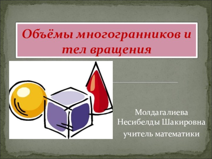 Молдагалиева Несибелды Шакировнаучитель математики Объёмы многогранников и тел вращения