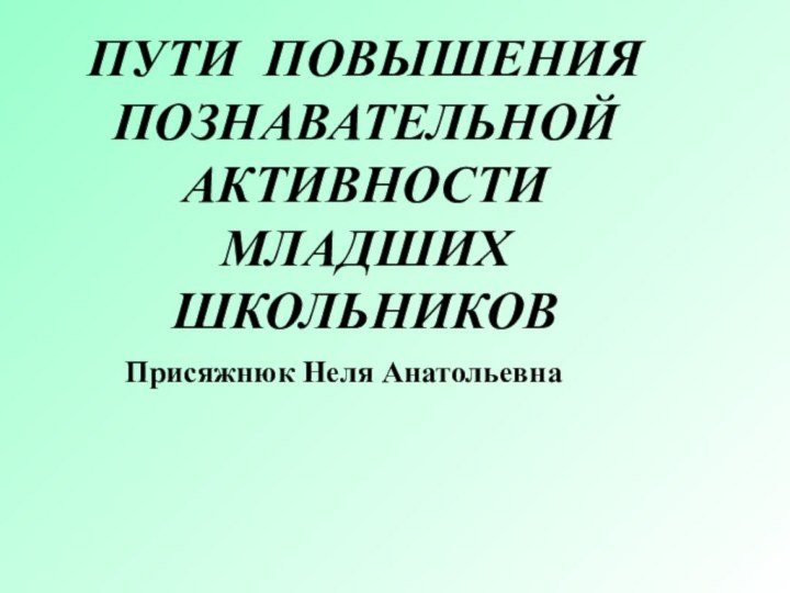 Присяжнюк Неля Анатольевна	ПУТИ ПОВЫШЕНИЯ        ПОЗНАВАТЕЛЬНОЙ АКТИВНОСТИ МЛАДШИХ ШКОЛЬНИКОВ