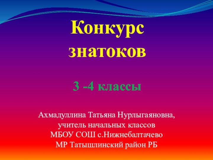 Конкурс знатоков  3 -4 классыАхмадуллина Татьяна Нурлыгаяновна, учитель начальных классовМБОУ СОШ с.НижнебалтачевоМР Татышлинский район РБ