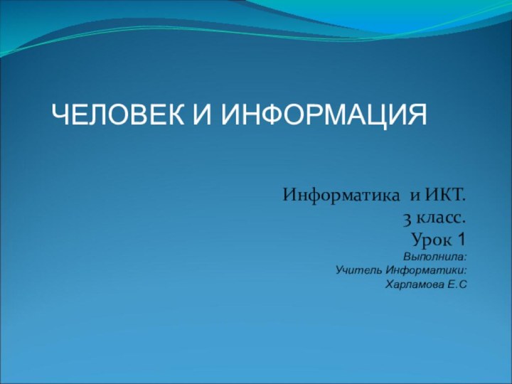 Информатика и ИКТ. 3 класс.Урок 1Выполнила:Учитель Информатики:Харламова Е.С ЧЕЛОВЕК И ИНФОРМАЦИЯ