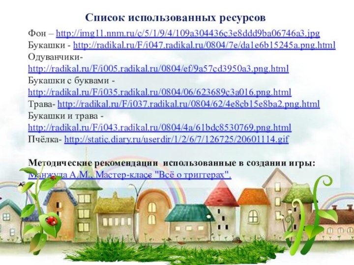 Фон – http://img11.nnm.ru/c/5/1/9/4/109a304436c3e8ddd9ba06746a3.jpgБукашки - http://radikal.ru/F/i047.radikal.ru/0804/7e/da1e6b15245a.png.htmlОдуванчики- http://radikal.ru/F/i005.radikal.ru/0804/ef/9a57cd3950a3.png.htmlБукашки с буквами - http://radikal.ru/F/i035.radikal.ru/0804/06/623689c3a016.png.htmlТрава- http://radikal.ru/F/i037.radikal.ru/0804/62/4e8cb15e8ba2.png.htmlБукашки и