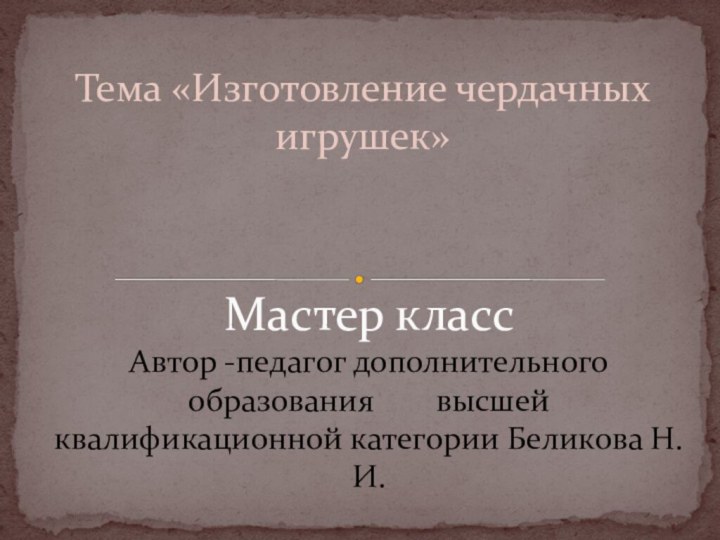 Тема «Изготовление чердачных игрушек»Мастер класс Автор -педагог дополнительного образования 	  высшей квалификационной категории Беликова Н.И.