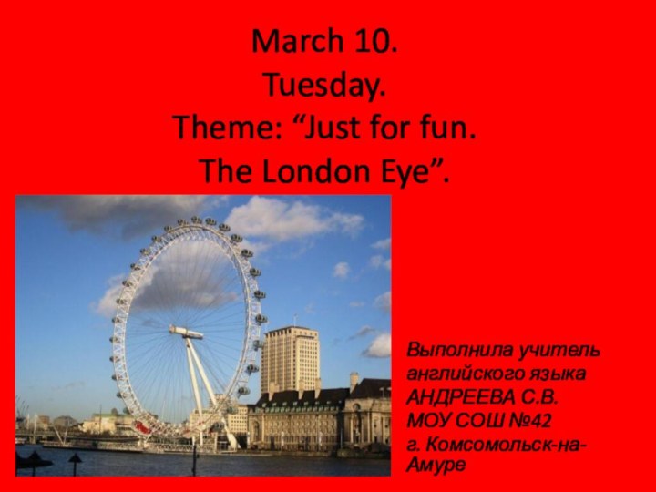 March 10. Tuesday. Theme: “Just for fun.  The London Eye”.Выполнила учитель