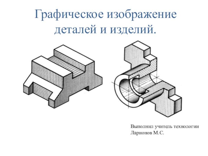 Графическое изображение деталей и изделий.Выполнил учитель технологии Ларионов М.С.