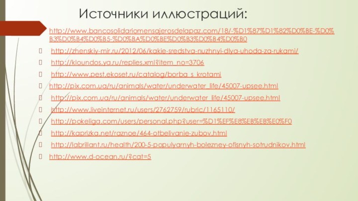 Источники иллюстраций:http://www.bancosolidariomensajerosdelapaz.com/18/-%D1%87%D1%82%D0%BE-%D0%B3%D0%B4%D0%B5-%D0%BA%D0%BE%D0%B3%D0%B4%D0%B0 http://zhenskiy-mir.ru/2012/06/kakie-sredstva-nuzhnyi-dlya-uhoda-za-rukami/ http://kloundos.ya.ru/replies.xml?item_no=3706 http://www.pest.ekoset.ru/catalog/borba_s_krotamihttp://pix.com.ua/ru/animals/water/underwater_life/45007-upsee.html http://pix.com.ua/ru/animals/water/underwater_life/45007-upsee.html http://www.liveinternet.ru/users/2762759/rubric/1165110/ http://pokeliga.com/users/personal.php?user=%D1%EF%E8%EB%EB%E0%F0 http://kaprizka.net/raznoe/464-otbelivanie-zubov.html http://labrillant.ru/health/200-5-populyarnyh-bolezney-ofisnyh-sotrudnikov.htmlhttp://www.d-ocean.ru/?cat=5 