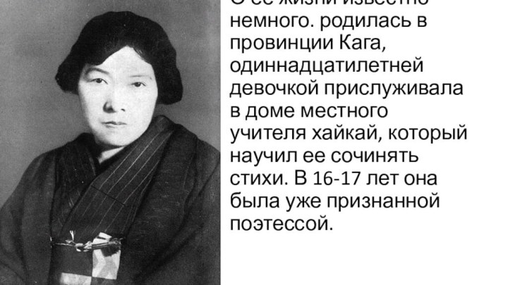 О ее жизни известно немного. родилась в провинции Кага, одиннадцатилетней девочкой прислуживала