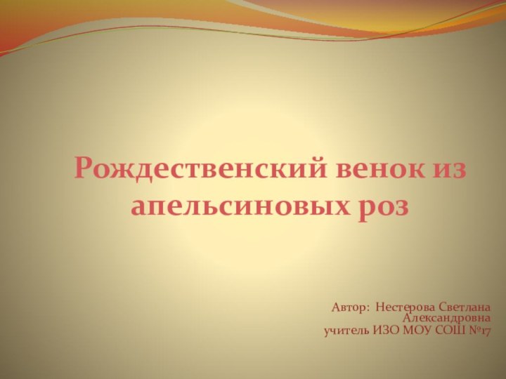 Рождественский венок из апельсиновых розАвтор: Нестерова Светлана Александровна учитель ИЗО МОУ СОШ №17