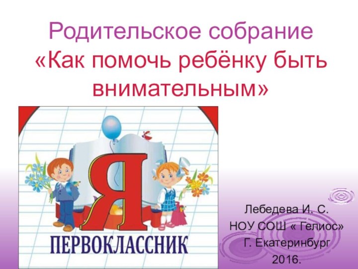 Лебедева И. С. НОУ СОШ « Гелиос»Г. Екатеринбург2016.Родительское собрание «Как помочь ребёнку быть внимательным»