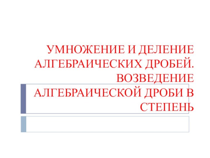 УМНОЖЕНИЕ И ДЕЛЕНИЕ АЛГЕБРАИЧЕСКИХ ДРОБЕЙ.  ВОЗВЕДЕНИЕ АЛГЕБРАИЧЕСКОЙ ДРОБИ В СТЕПЕНЬ