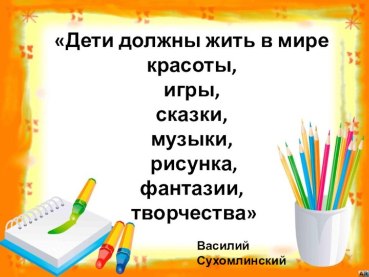 «Дети должны жить в мире красоты, игры, сказки, музыки, рисунка, фантазии, творчества»  Василий Сухомлинский