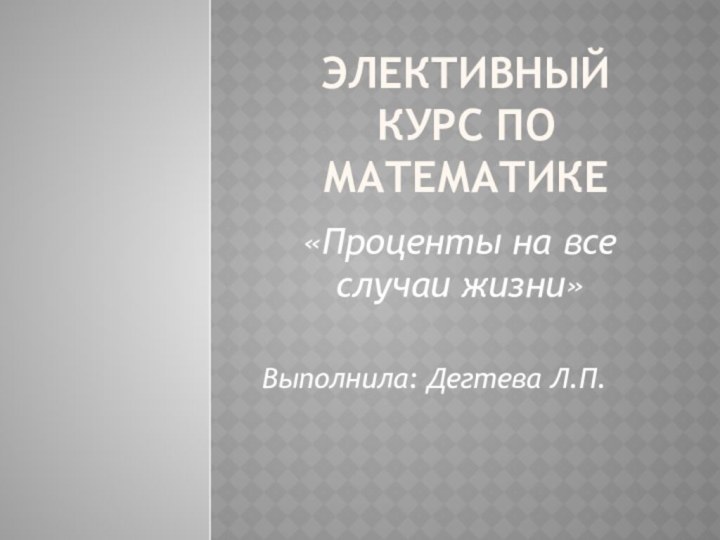 Элективный курс по математике«Проценты на все случаи жизни»Выполнила: Дегтева Л.П.