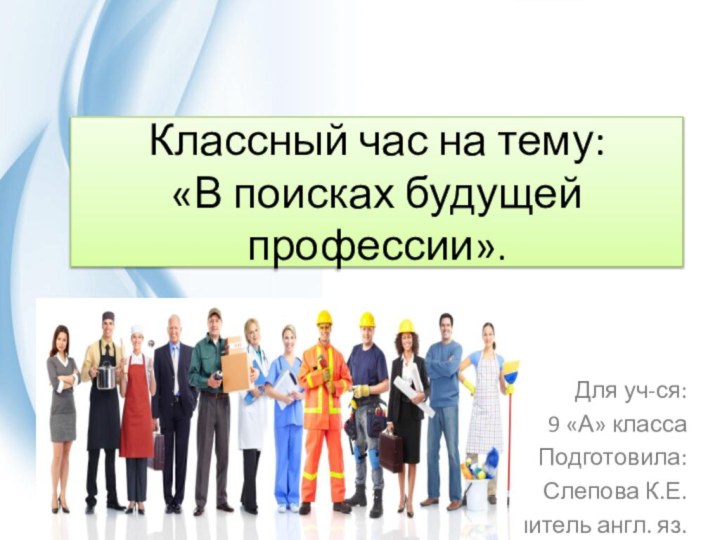 Классный час на тему: «В поисках будущей профессии».Для уч-ся: 9 «А» классаПодготовила:Слепова К.Е.учитель англ. яз.