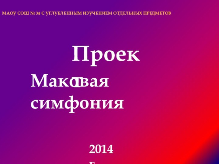 МАОУ СОШ № 34 С УГЛУБЛЕННЫМ ИЗУЧЕНИЕМ ОТДЕЛЬНЫХ ПРЕДМЕТОВПроектМаковая симфония2014 г.