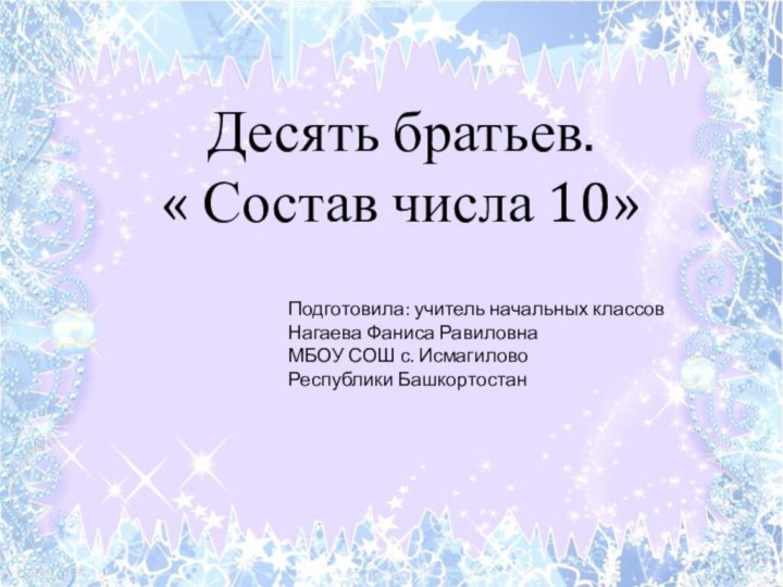 Десять братьев. « Состав числа 10»Подготовила: учитель начальных классов Нагаева Фаниса РавиловнаМБОУ СОШ с. ИсмагиловоРеспублики Башкортостан