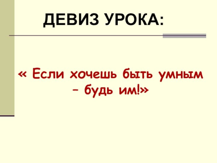 « Если хочешь быть умным – будь им!»ДЕВИЗ УРОКА: