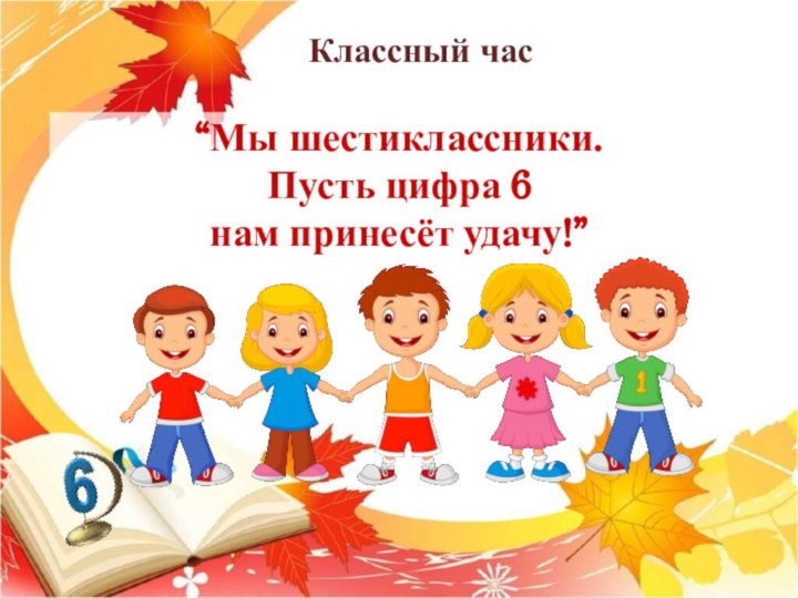 “Мы шестиклассники.  Пусть цифра 6  нам принесёт удачу!”Классный час