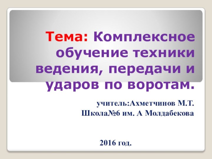 Тема: Комплексное обучение техники ведения, передачи и ударов по воротам.учитель:Ахметчинов М.Т.Школа№6 им. А Молдабекова 2016 год.