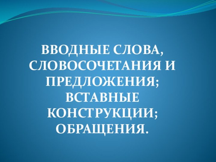 ВВОДНЫЕ СЛОВА, СЛОВОСОЧЕТАНИЯ И ПРЕДЛОЖЕНИЯ; ВСТАВНЫЕ КОНСТРУКЦИИ; ОБРАЩЕНИЯ.