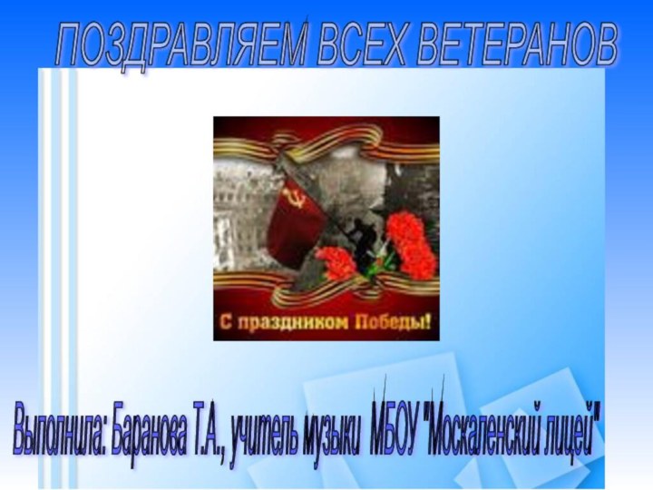 ПОЗДРАВЛЯЕМ ВСЕХ ВЕТЕРАНОВ Выполнила: Баранова Т.А., учитель музыки МБОУ 