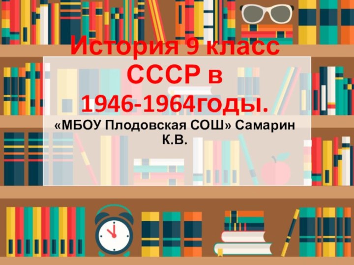 История 9 класс СССР в 1946-1964годы.«МБОУ Плодовская СОШ» Самарин К.В.