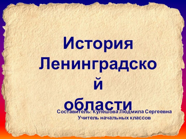 История Ленинградской областиСоставитель: Кулешова Людмила СергеевнаУчитель начальных классов