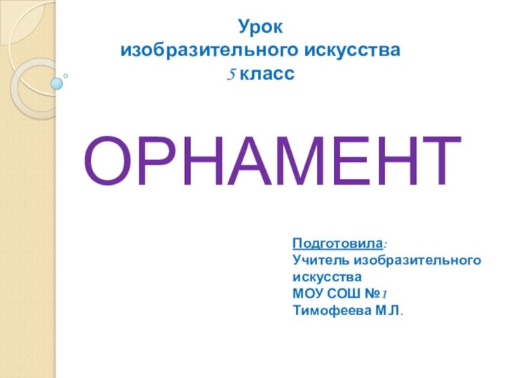 ОРНАМЕНТУрок изобразительного искусства5 классПодготовила:Учитель изобразительного искусстваМОУ СОШ №1Тимофеева М.Л.