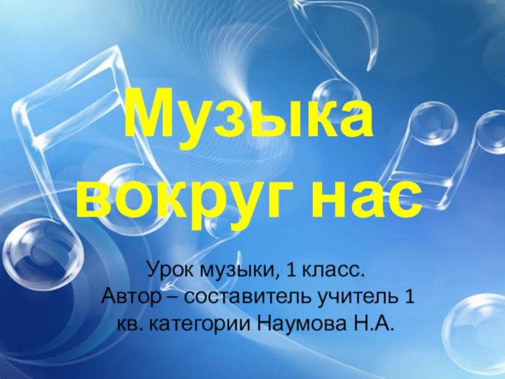 Музыка вокруг насУрок музыки, 1 класс.  Автор – составитель учитель 1 кв. категории Наумова Н.А.