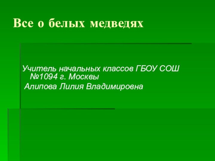 Все о белых медведяхУчитель начальных классов ГБОУ СОШ №1094 г. Москвы Алипова Лилия Владимировна