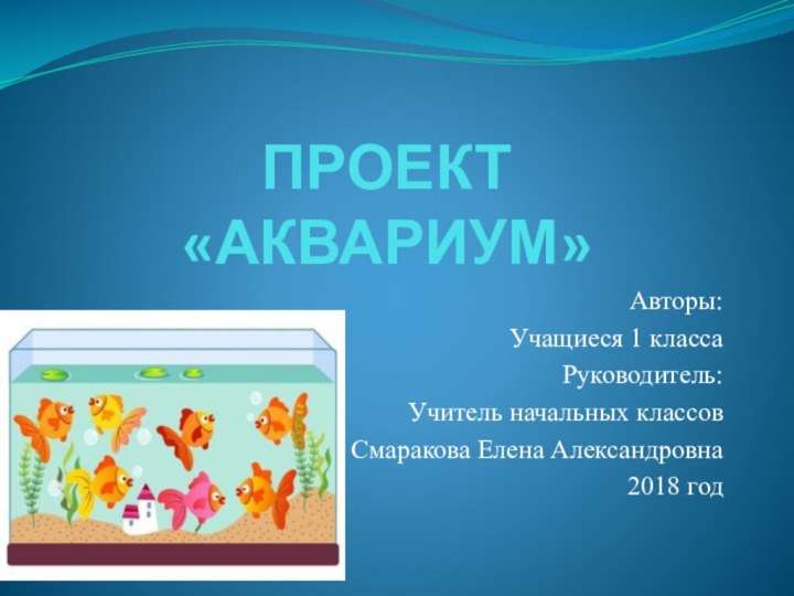 ПРОЕКТ  «АКВАРИУМ»Авторы:Учащиеся 1 классаРуководитель:Учитель начальных классов Смаракова Елена Александровна2018 год