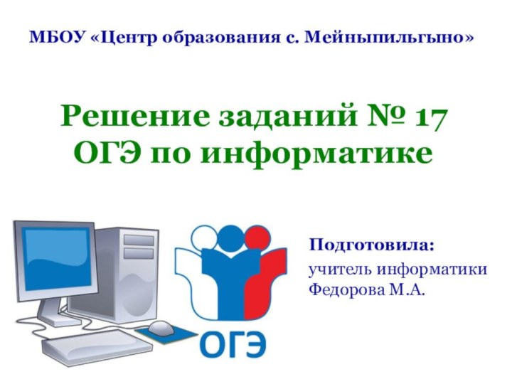 Решение заданий № 17 ОГЭ по информатикеМБОУ «Центр образования с. Мейныпильгыно»Подготовила:учитель информатики Федорова М.А.