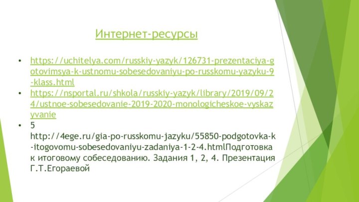 Интернет-ресурсыhttps://uchitelya.com/russkiy-yazyk/126731-prezentaciya-gotovimsya-k-ustnomu-sobesedovaniyu-po-russkomu-yazyku-9-klass.htmlhttps://nsportal.ru/shkola/russkiy-yazyk/library/2019/09/24/ustnoe-sobesedovanie-2019-2020-monologicheskoe-vyskazyvanie5 http://4ege.ru/gia-po-russkomu-jazyku/55850-podgotovka-k-itogovomu-sobesedovaniyu-zadaniya-1-2-4.htmlПодготовка к итоговому собеседованию. Задания 1, 2, 4. Презентация Г.Т.Егораевой  