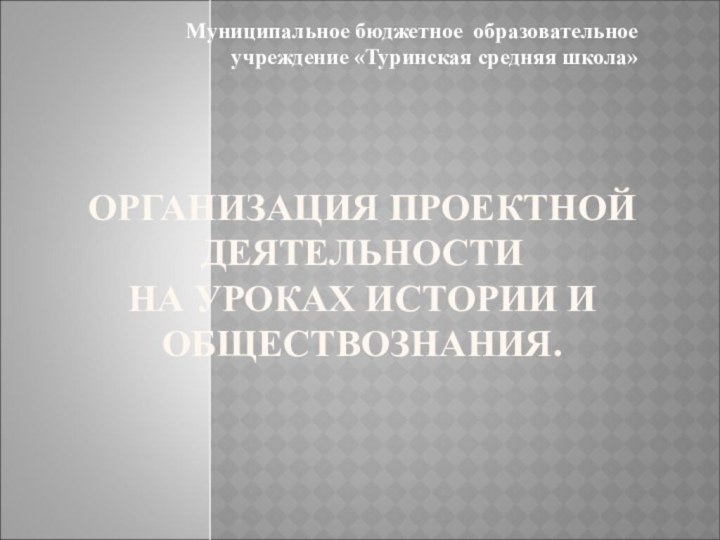 ОРГАНИЗАЦИЯ ПРОЕКТНОЙ ДЕЯТЕЛЬНОСТИ НА УРОКАХ ИСТОРИИ И ОБЩЕСТВОЗНАНИЯ. Муниципальное бюджетное образовательное учреждение «Туринская средняя школа»