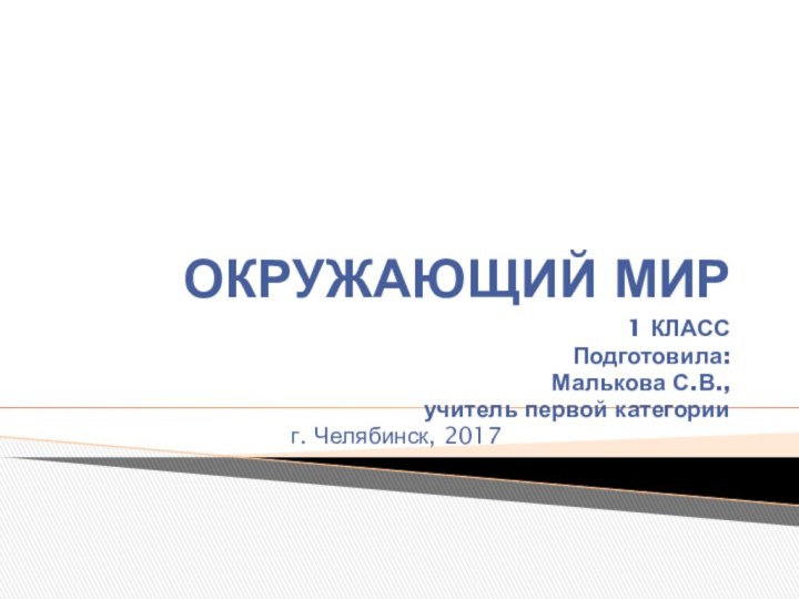 ОКРУЖАЮЩИЙ МИР1 КЛАССПодготовила:Малькова С.В.,учитель первой категорииг. Челябинск, 2017