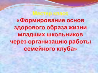 Презентация:Мастер класс Формирование основ здорового образа жизни младших школьников через организацию работы семейного клуба