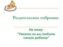 Презентация родительского собрания на тему: Умеете ли вы, любить своего ребенка (7 класс)