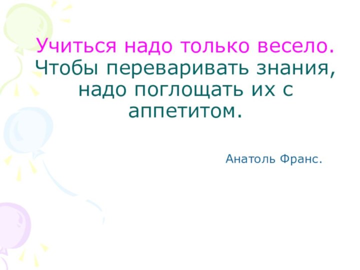 Учиться надо только весело. Чтобы переваривать знания, надо поглощать их с аппетитом.  Анатоль Франс.