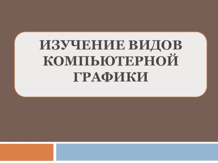 ИЗУЧЕНИЕ ВИДОВ  КОМПЬЮТЕРНОЙ ГРАФИКИ