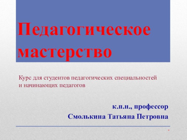 Педагогическое мастерствок.п.н., профессор Смолькина Татьяна Петровна*Курс для студентов педагогических специальностей и начинающих педагогов