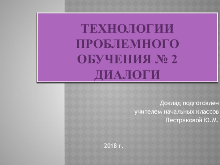 Технологии проблемного обучения № 2 ДиалогиДоклад подготовлен учителем начальных классовПестряковой Ю.М.2018 г.