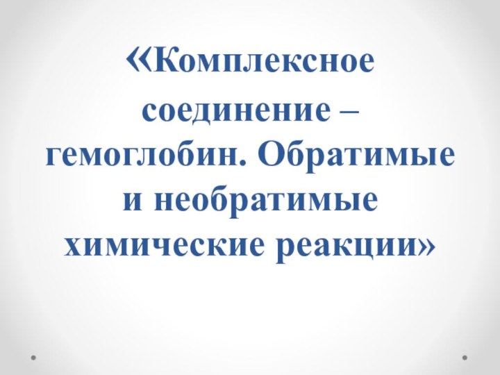 «Комплексное  соединение – гемоглобин. Обратимые и необратимые химические реакции»