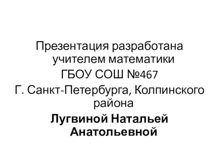 Презентация разработана учителем математики ГБОУ СОШ №467Г. Санкт-Петербурга, Колпинского района Лугвиной Натальей Анатольевной