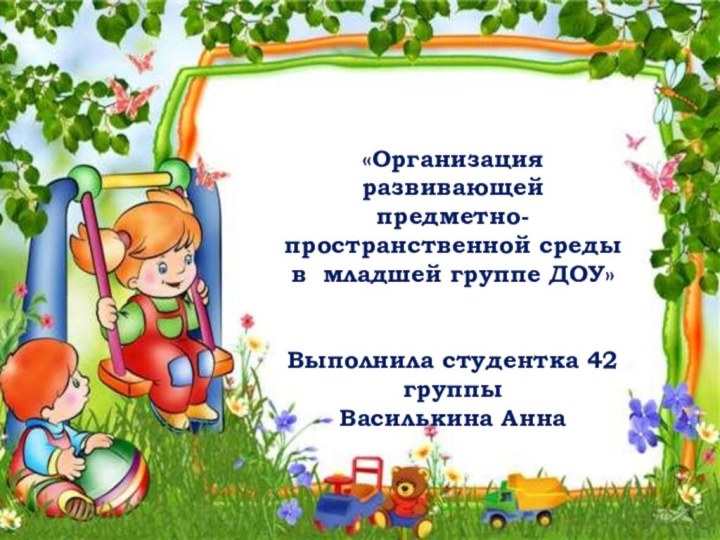 «Организация развивающейпредметно-пространственной среды в младшей группе ДОУ»Выполнила студентка 42 группыВасилькина Анна